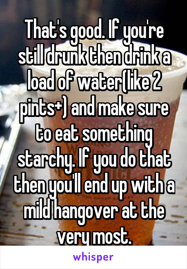 That's good. If you're still drunk then drink a load of water(like 2 pints+) and make sure to eat something starchy. If you do that then you'll end up with a mild hangover at the very most.