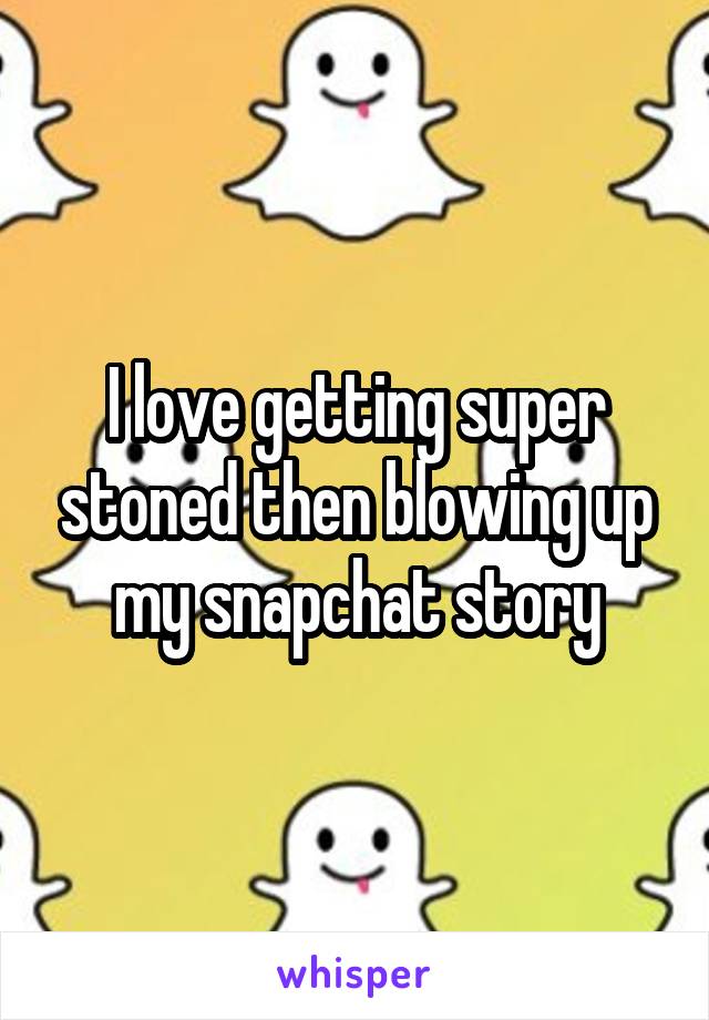 I love getting super stoned then blowing up my snapchat story