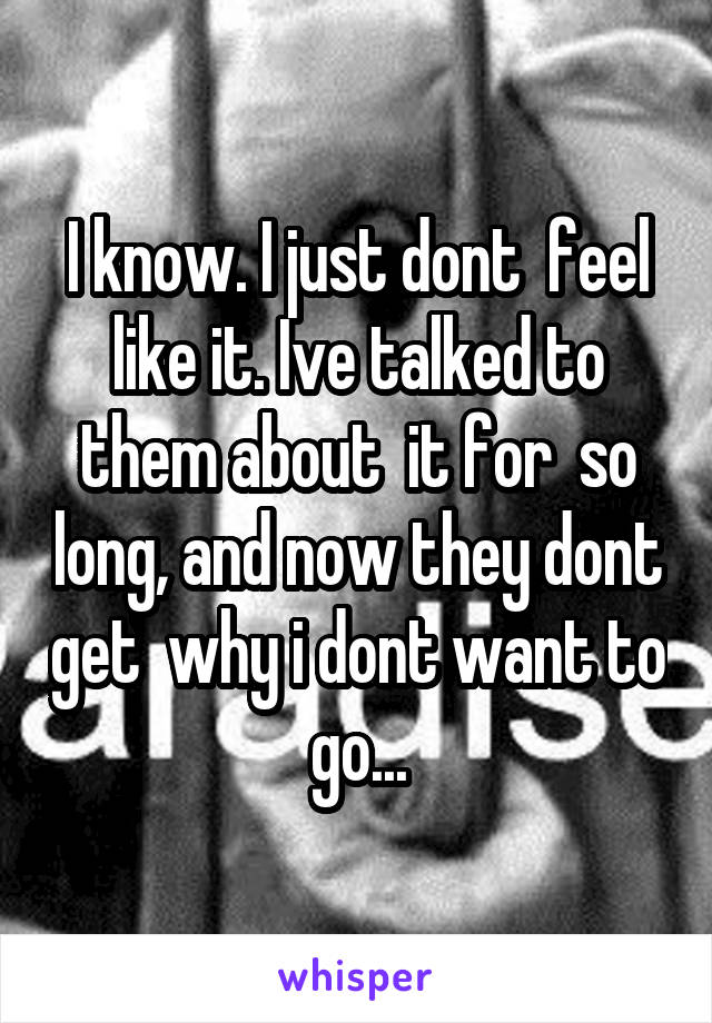 I know. I just dont  feel like it. Ive talked to them about  it for  so long, and now they dont get  why i dont want to go...