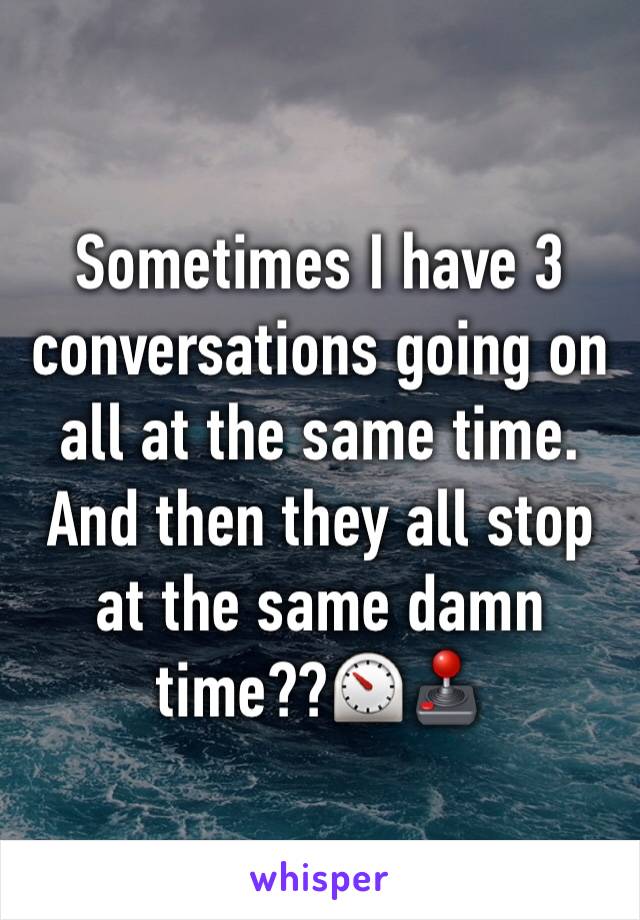 Sometimes I have 3 conversations going on all at the same time.  
And then they all stop at the same damn time??⏲🕹