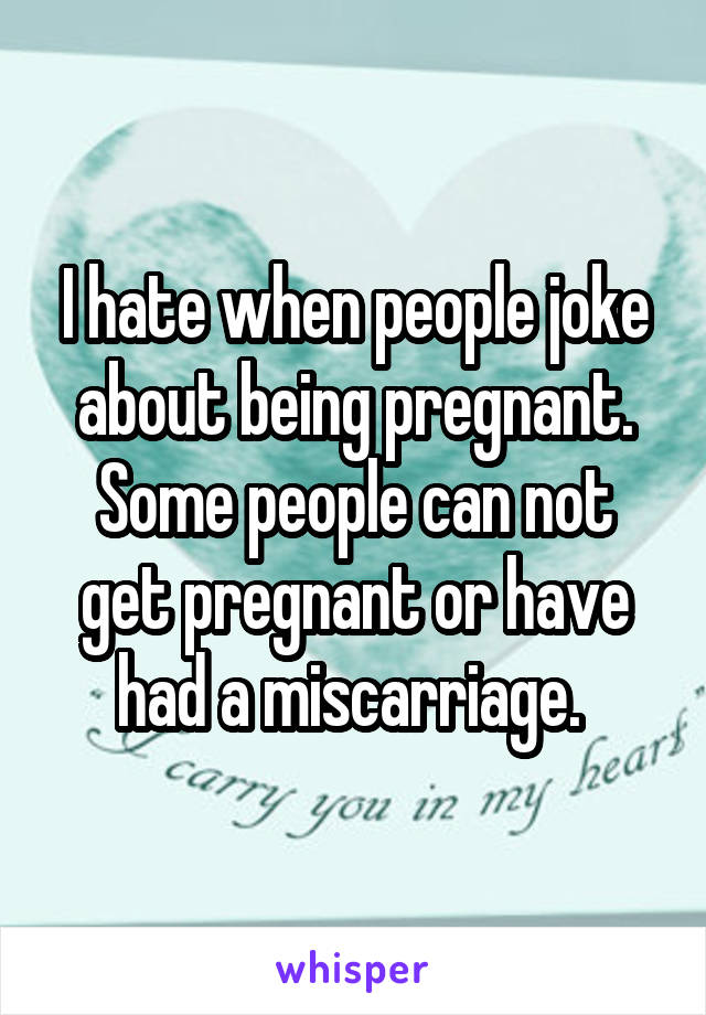 I hate when people joke about being pregnant. Some people can not get pregnant or have had a miscarriage. 