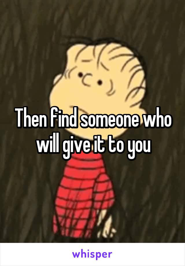 Then find someone who will give it to you