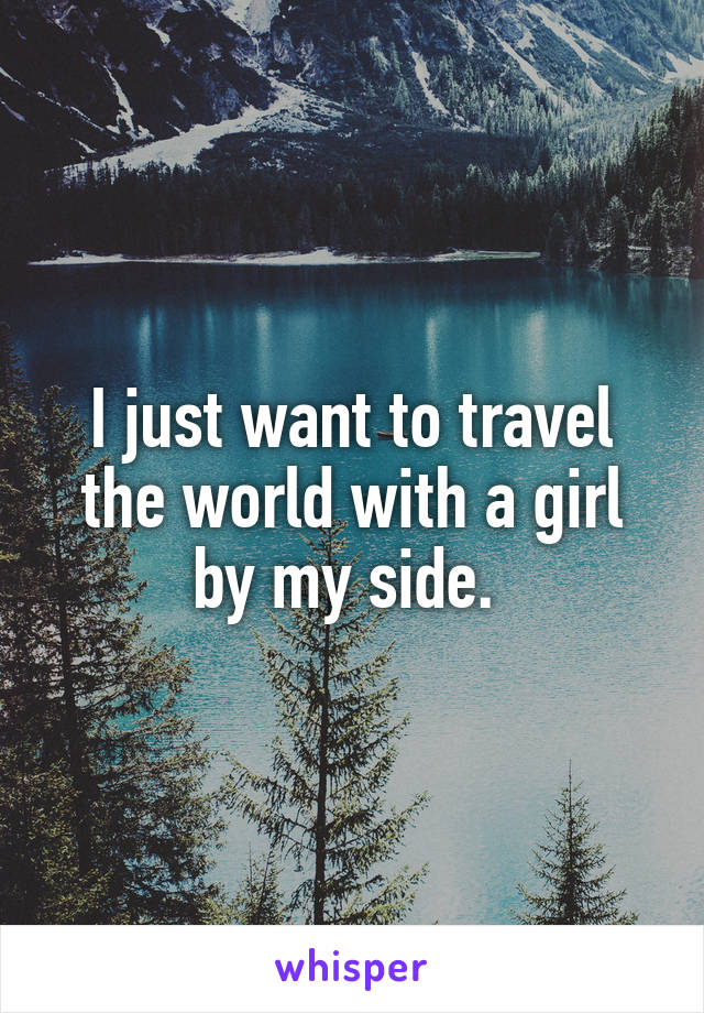 I just want to travel the world with a girl by my side. 