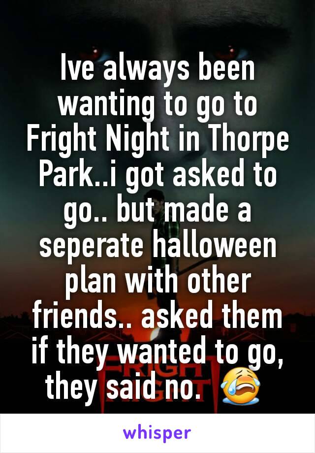 Ive always been wanting to go to Fright Night in Thorpe Park..i got asked to go.. but made a seperate halloween plan with other friends.. asked them if they wanted to go, they said no.  😭 