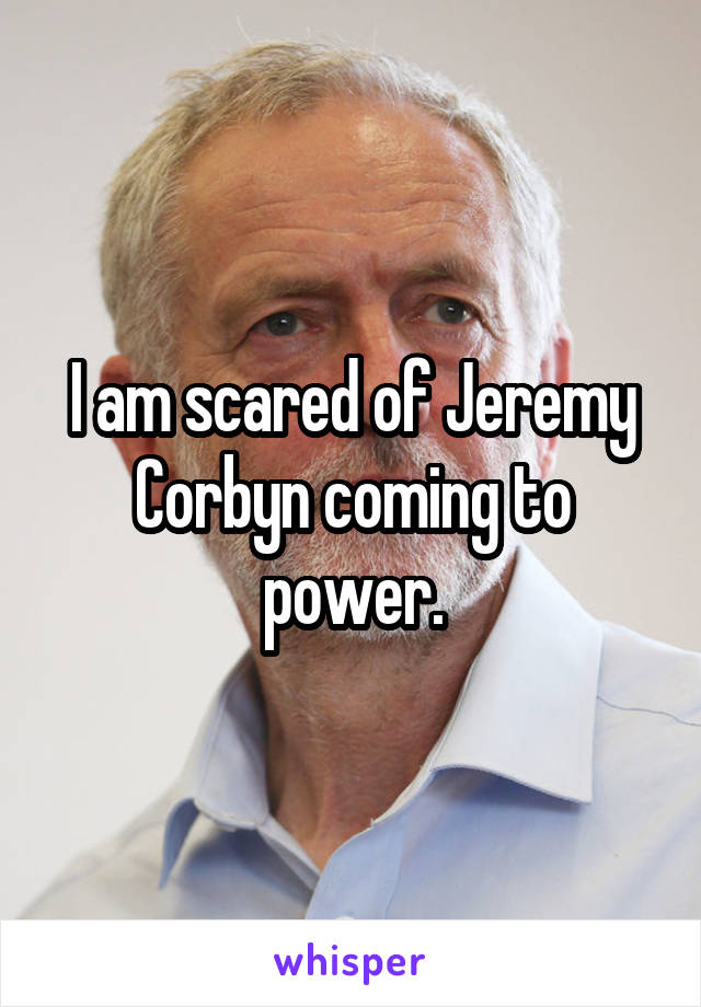 I am scared of Jeremy Corbyn coming to power.