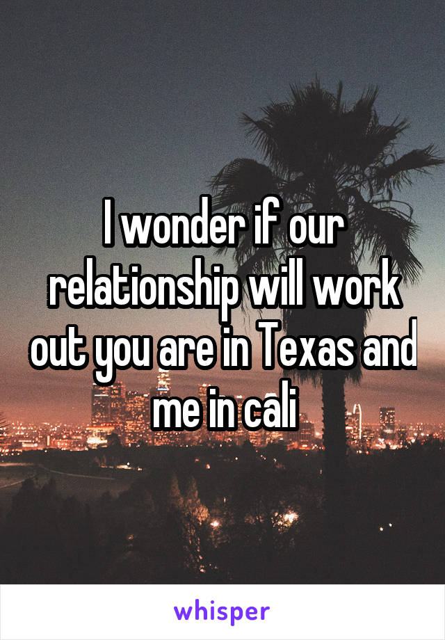 I wonder if our relationship will work out you are in Texas and me in cali