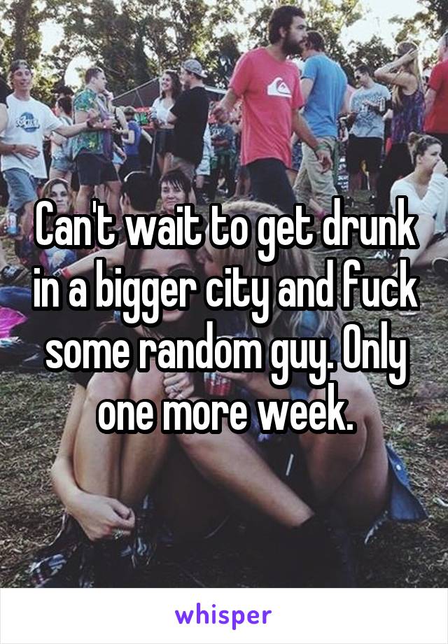 Can't wait to get drunk in a bigger city and fuck some random guy. Only one more week.