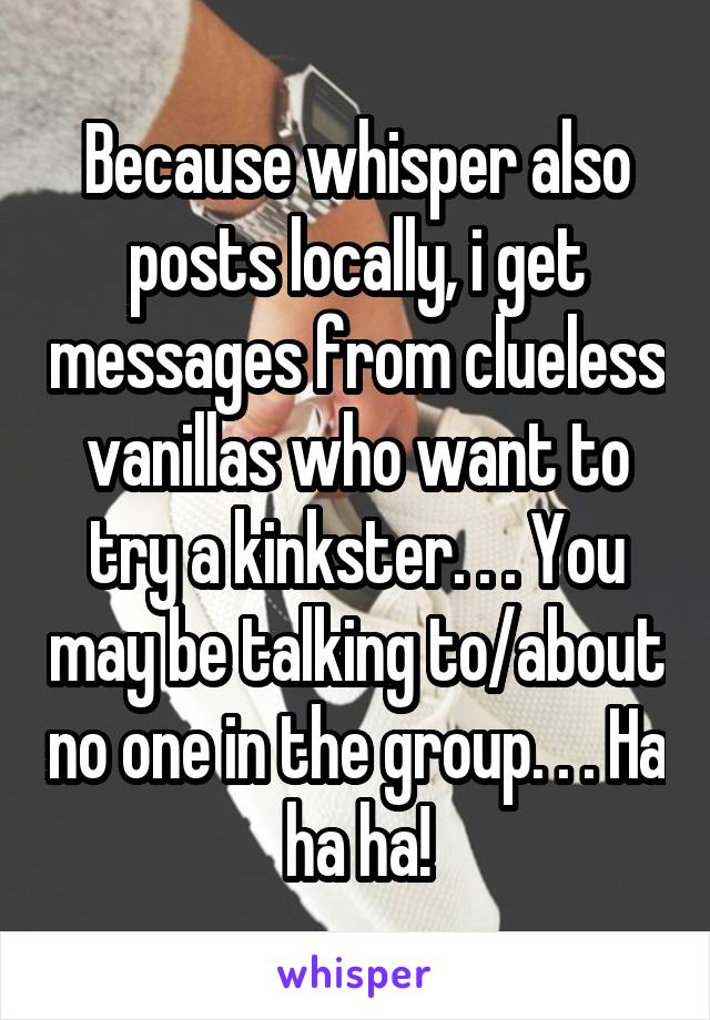 Because whisper also posts locally, i get messages from clueless vanillas who want to try a kinkster. . . You may be talking to/about no one in the group. . . Ha ha ha!