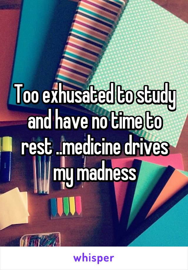 Too exhusated to study and have no time to rest ..medicine drives my madness