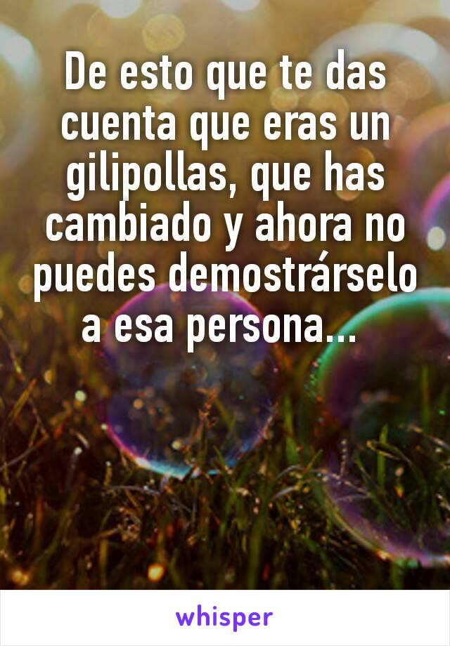 De esto que te das cuenta que eras un gilipollas, que has cambiado y ahora no puedes demostrárselo a esa persona... 