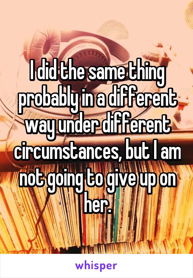 I did the same thing probably in a different way under different circumstances, but I am not going to give up on her.