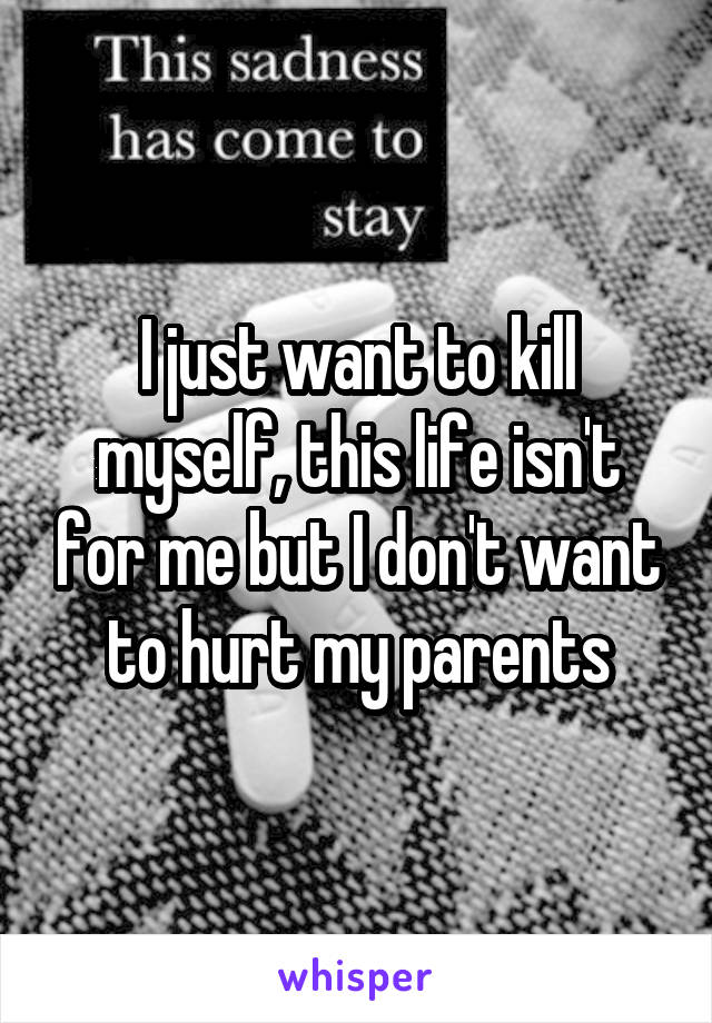 I just want to kill myself, this life isn't for me but I don't want to hurt my parents