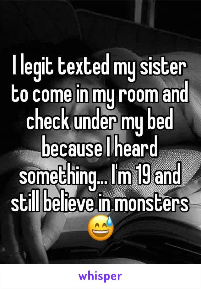 I legit texted my sister to come in my room and check under my bed because I heard something... I'm 19 and still believe in monsters 😅