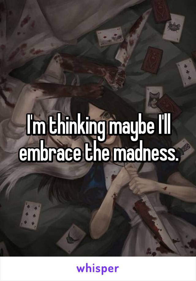 I'm thinking maybe I'll embrace the madness.