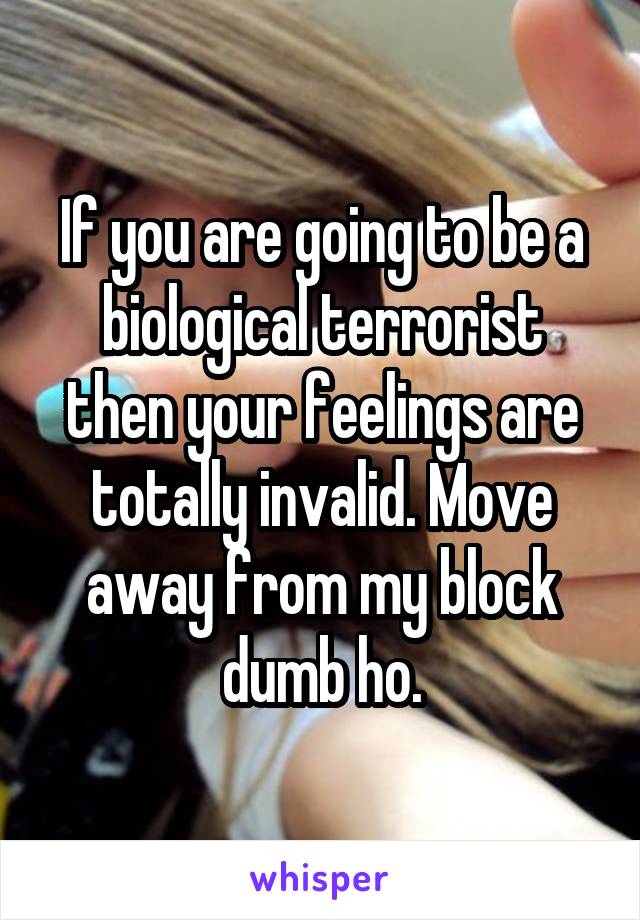 If you are going to be a biological terrorist then your feelings are totally invalid. Move away from my block dumb ho.