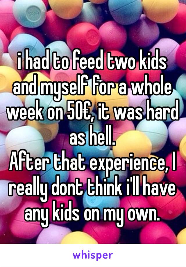 i had to feed two kids and myself for a whole week on 50€, it was hard as hell.
After that experience, I really dont think i'll have any kids on my own.