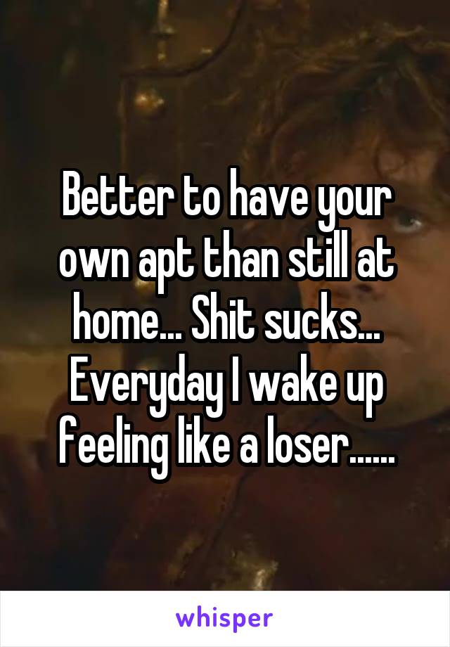 Better to have your own apt than still at home... Shit sucks... Everyday I wake up feeling like a loser......