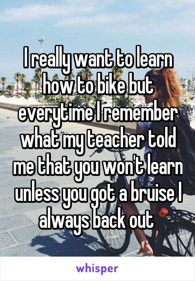 I really want to learn how to bike but everytime I remember what my teacher told me that you won't learn unless you got a bruise I always back out 