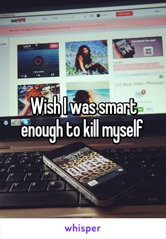 Wish I was smart enough to kill myself 