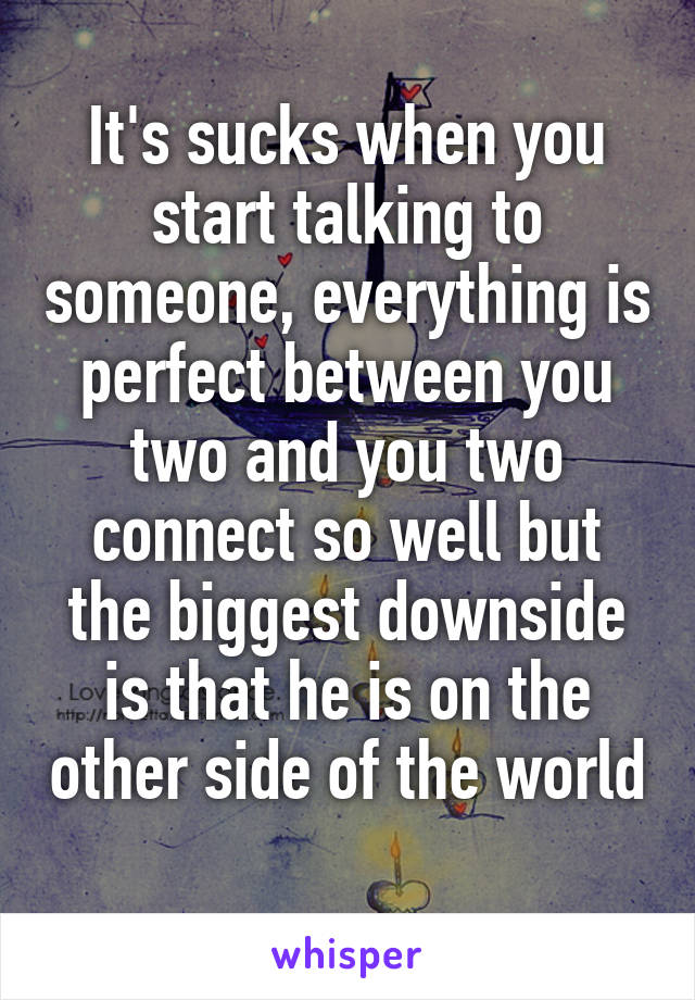 It's sucks when you start talking to someone, everything is perfect between you two and you two connect so well but the biggest downside is that he is on the other side of the world 