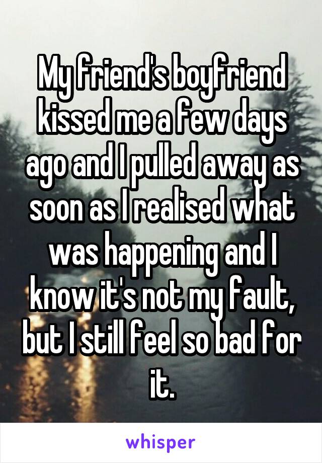 My friend's boyfriend kissed me a few days ago and I pulled away as soon as I realised what was happening and I know it's not my fault, but I still feel so bad for it.