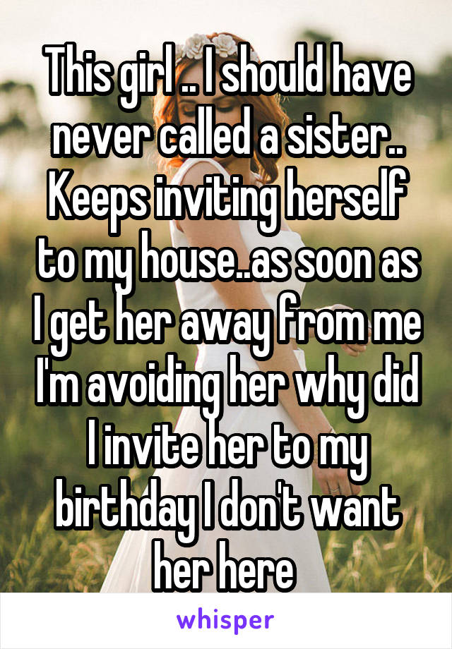 This girl .. I should have never called a sister.. Keeps inviting herself to my house..as soon as I get her away from me I'm avoiding her why did I invite her to my birthday I don't want her here 