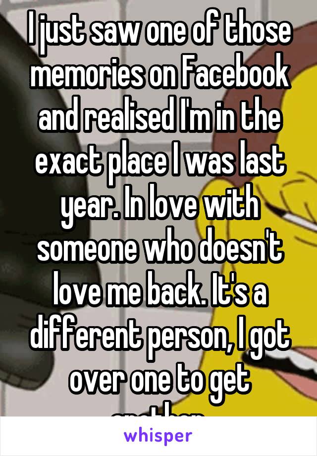 I just saw one of those memories on Facebook and realised I'm in the exact place I was last year. In love with someone who doesn't love me back. It's a different person, I got over one to get another.