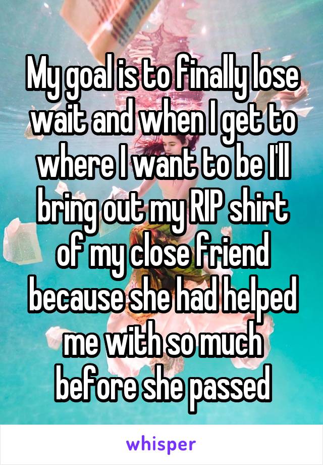 My goal is to finally lose wait and when I get to where I want to be I'll bring out my RIP shirt of my close friend because she had helped me with so much before she passed