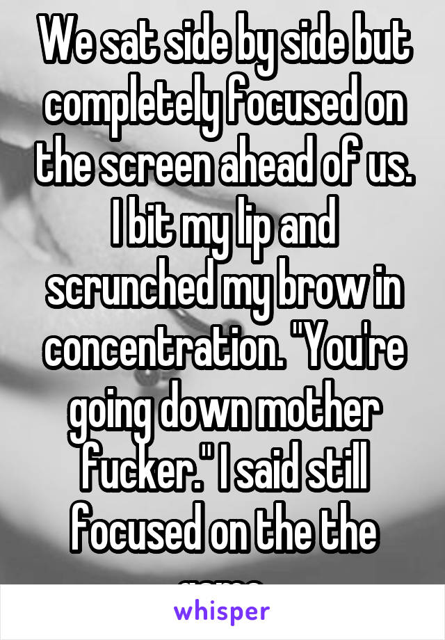 We sat side by side but completely focused on the screen ahead of us. I bit my lip and scrunched my brow in concentration. "You're going down mother fucker." I said still focused on the the game.