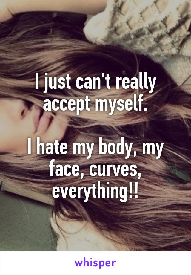 I just can't really accept myself.

I hate my body, my face, curves, everything!!