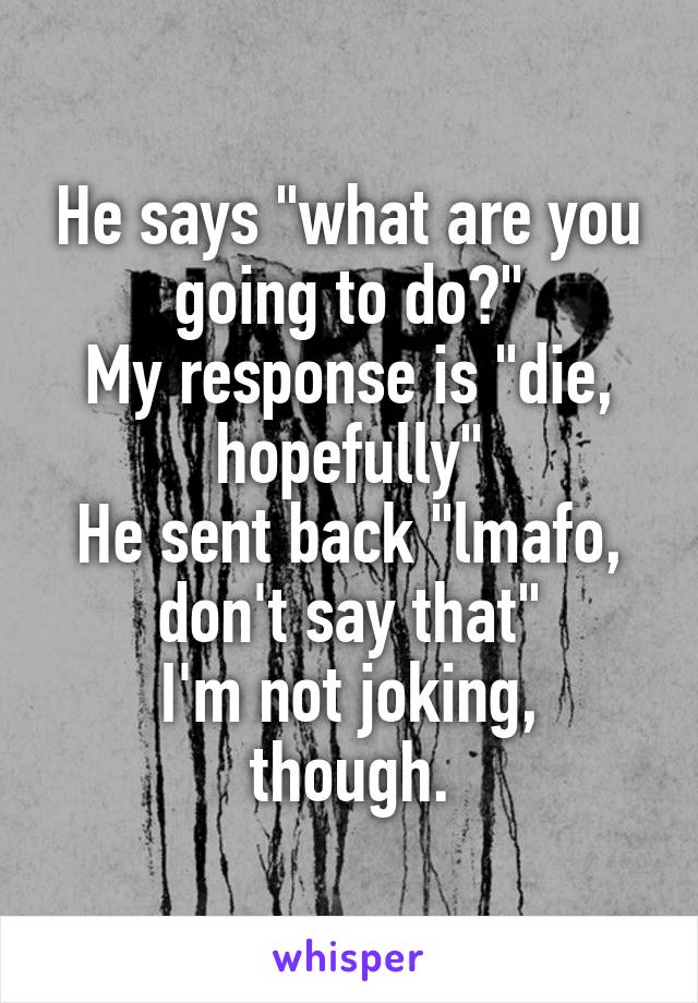 He says "what are you going to do?"
My response is "die, hopefully"
He sent back "lmafo, don't say that"
I'm not joking, though.