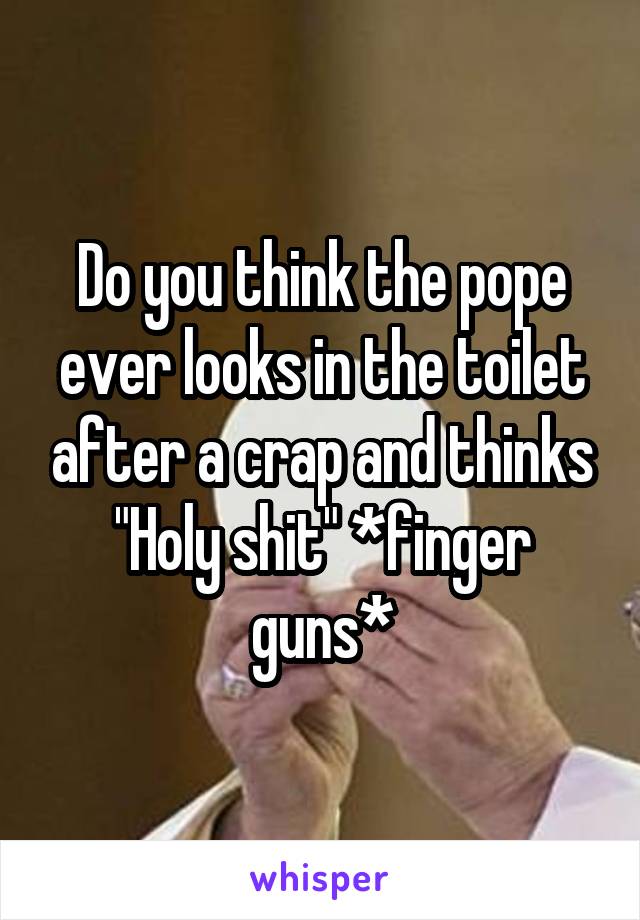 Do you think the pope ever looks in the toilet after a crap and thinks
"Holy shit" *finger guns*