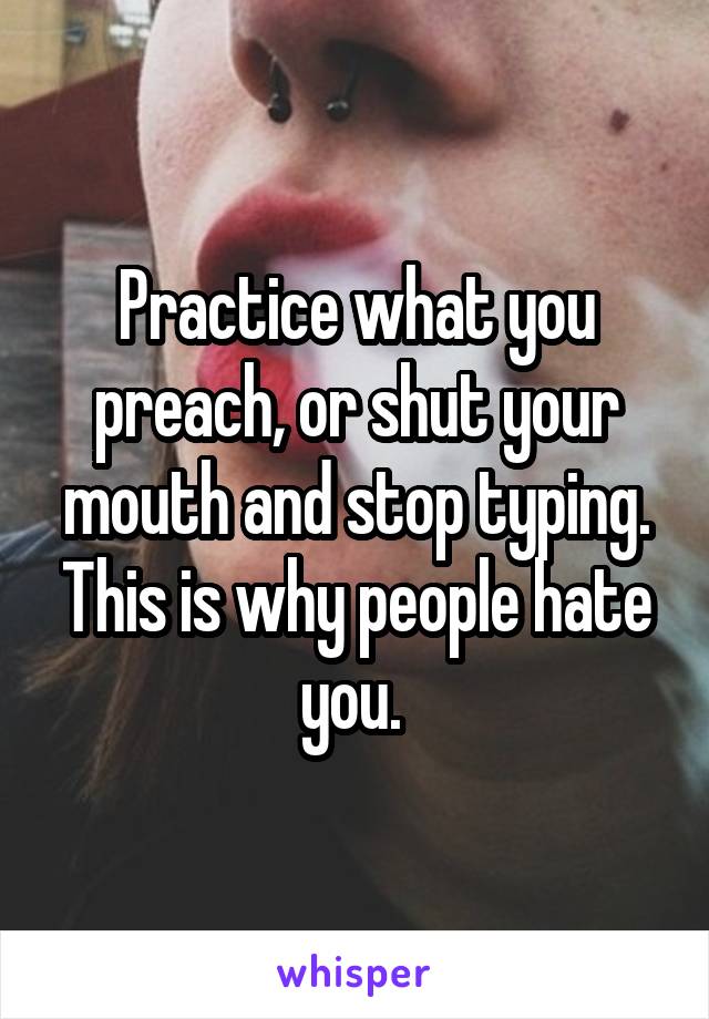 Practice what you preach, or shut your mouth and stop typing. This is why people hate you. 