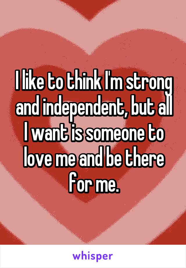 I like to think I'm strong and independent, but all I want is someone to love me and be there for me.