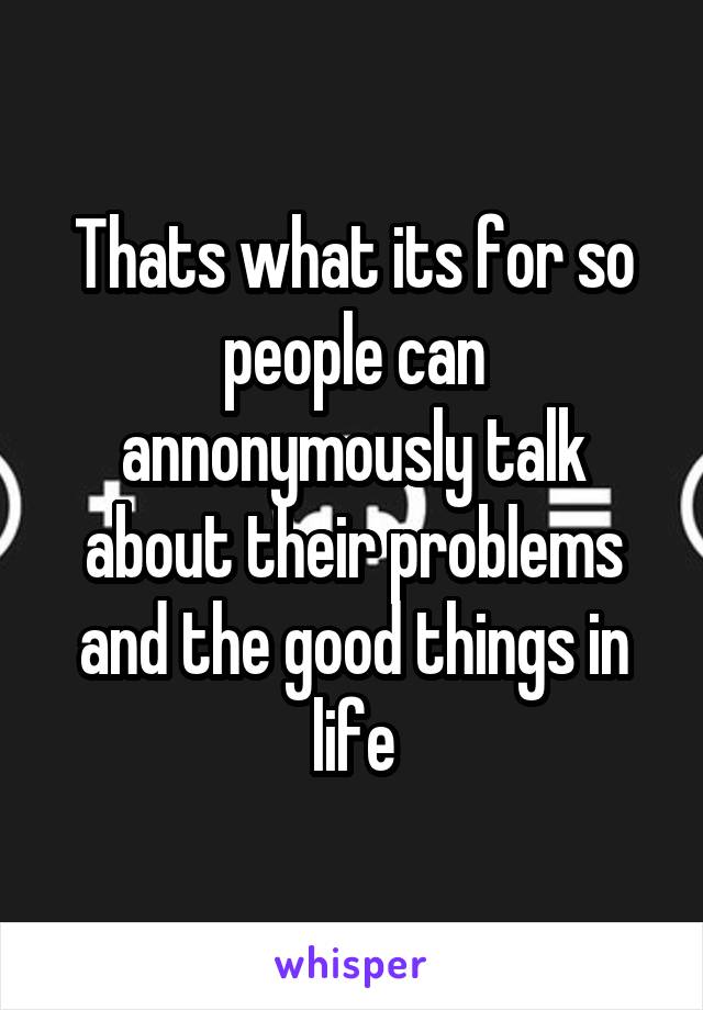 Thats what its for so people can annonymously talk about their problems and the good things in life