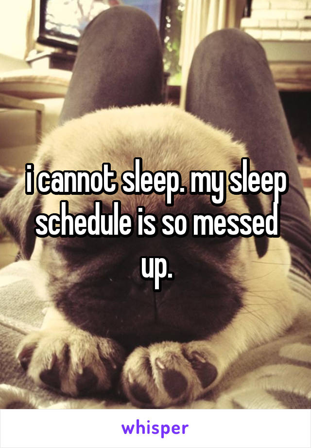 i cannot sleep. my sleep schedule is so messed up.