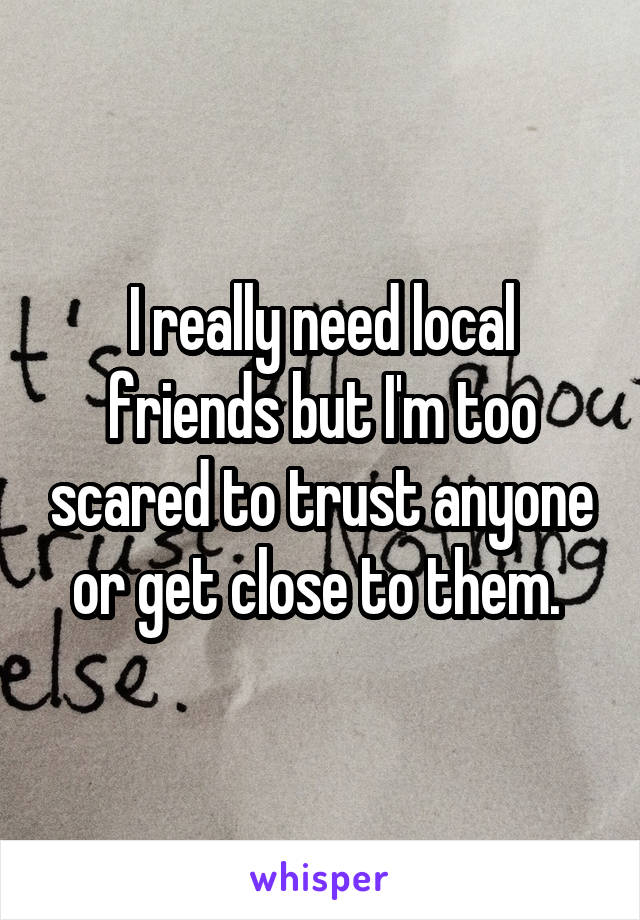 I really need local friends but I'm too scared to trust anyone or get close to them. 