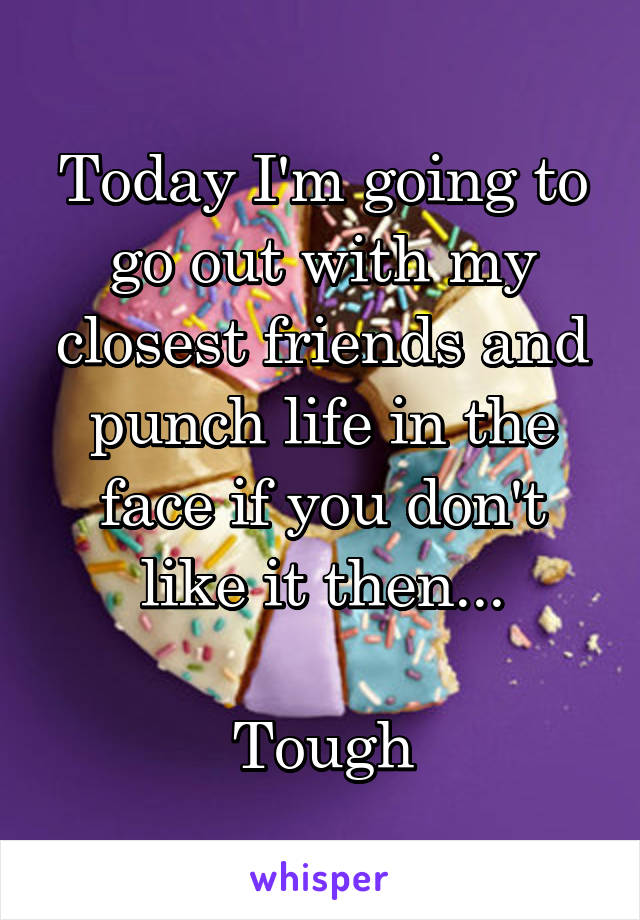 Today I'm going to go out with my closest friends and punch life in the face if you don't like it then...

Tough