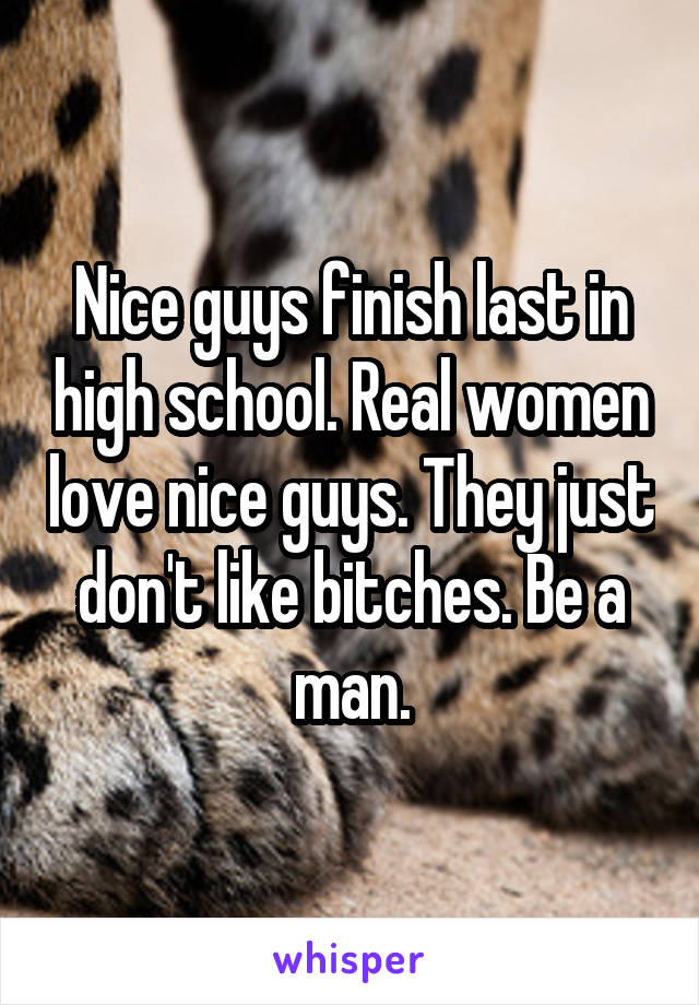 Nice guys finish last in high school. Real women love nice guys. They just don't like bitches. Be a man.