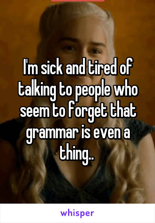 I'm sick and tired of talking to people who seem to forget that grammar is even a thing.. 