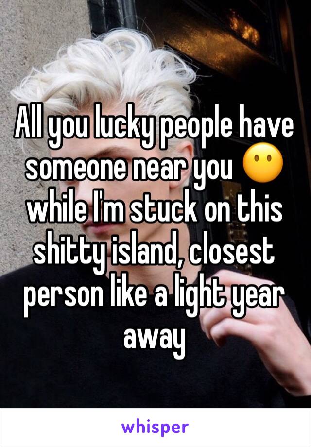 All you lucky people have someone near you 😶while I'm stuck on this shitty island, closest person like a light year away 