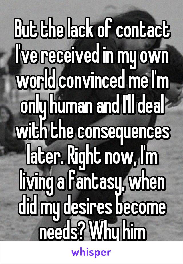 But the lack of contact I've received in my own world convinced me I'm only human and I'll deal with the consequences later. Right now, I'm living a fantasy, when did my desires become needs? Why him