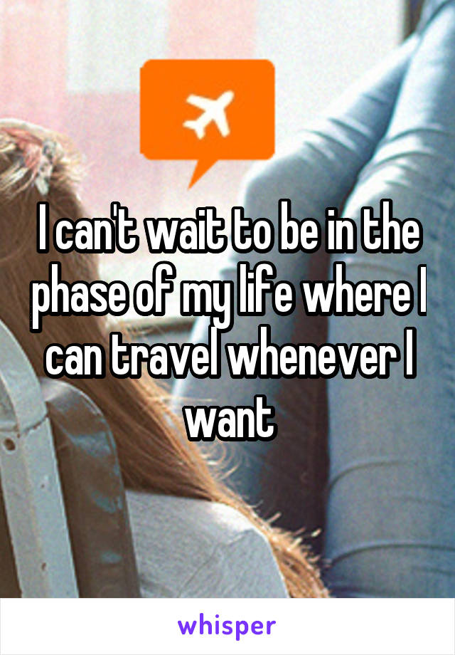 I can't wait to be in the phase of my life where I can travel whenever I want