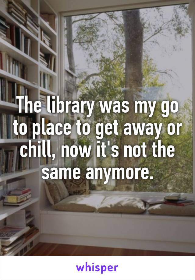 The library was my go to place to get away or chill, now it's not the same anymore.