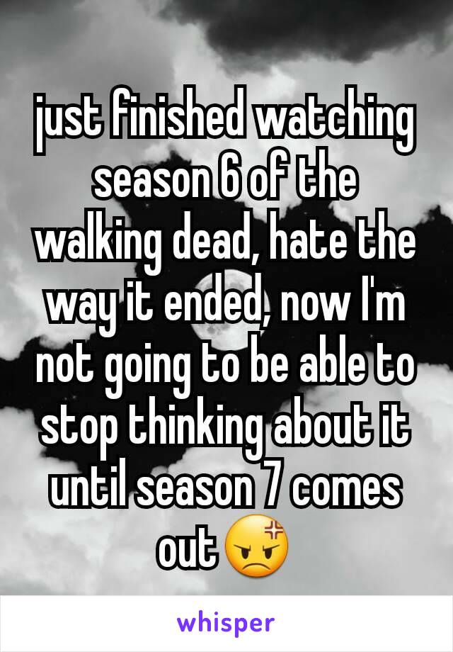 just finished watching season 6 of the walking dead, hate the way it ended, now I'm not going to be able to stop thinking about it until season 7 comes out😡