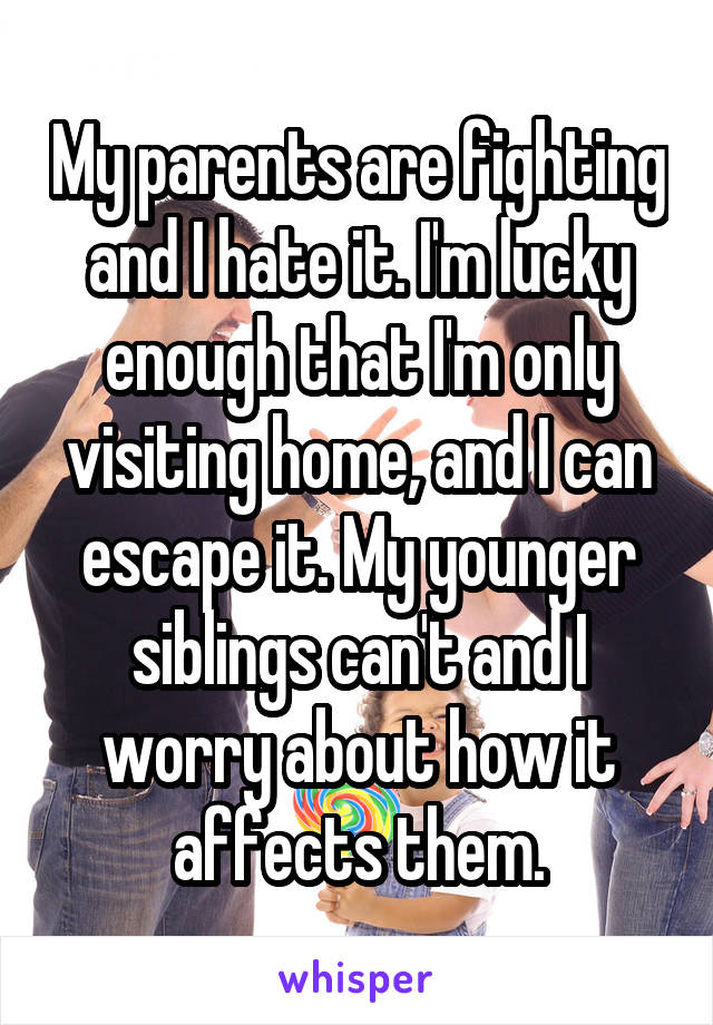 My parents are fighting and I hate it. I'm lucky enough that I'm only visiting home, and I can escape it. My younger siblings can't and I worry about how it affects them.