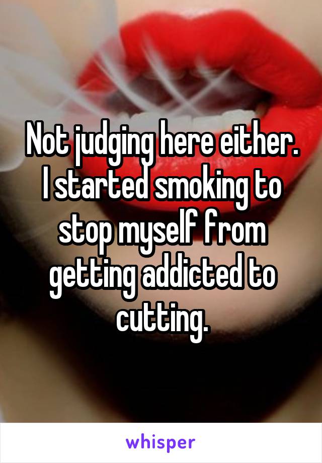 Not judging here either. I started smoking to stop myself from getting addicted to cutting.