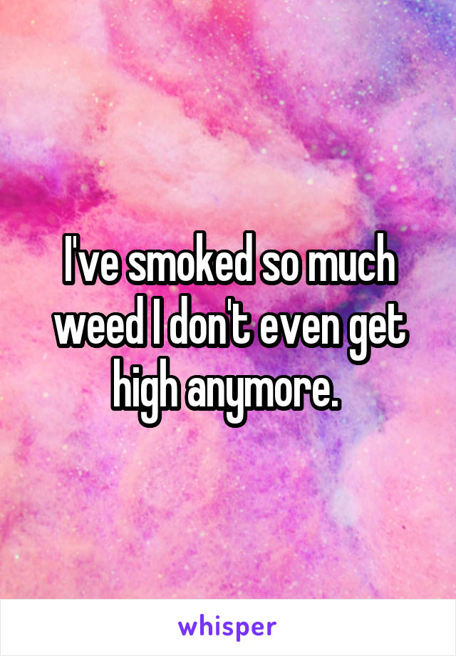 I've smoked so much weed I don't even get high anymore. 