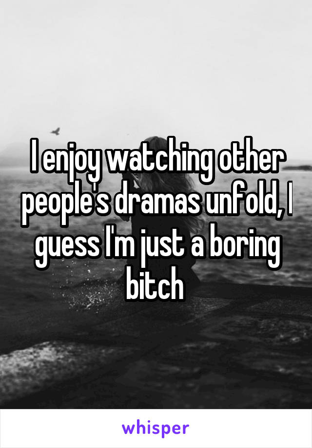 I enjoy watching other people's dramas unfold, I guess I'm just a boring bitch 