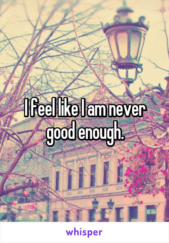 I feel like I am never good enough.